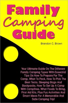 Family Camping Guide: Your Ultimate Guide On The Different Family Camping Types With Essential Tips On How To Prepare For The Camp, What To Pack, How To Pick The Best Tents, Sleeping Bags And Backpacks, How To Set Up A Camp With Campfires, What Foods To B