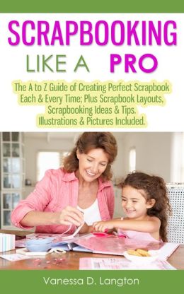 Scrapbooking Like A Pro: The A to Z Guide of Creating Perfect Scrapbook Each & Every Time; Plus Scrapbook Layouts, Scrapbooking Ideas & Tips. Illustrations & Pictures Included.
