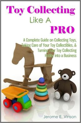 Toy Collecting Like A Pro: A Complete Guide on Collecting Toys & Memorabilia, Taking Care of Your Toy Collectibles, & Turning Your Toy Collecting Hobby into a Business