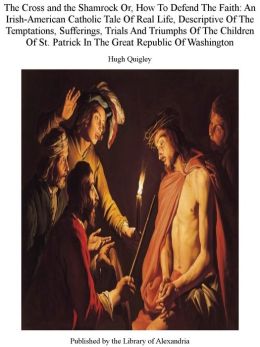 The Cross and the Shamrock Or, How To Defend The Faith: An Irish-American Catholic Tale Of Real Life, Descriptive Of The Temptations, Sufferings, Trials And Triumphs Of The Children Of St. Patrick In The Great Republic Of Washington