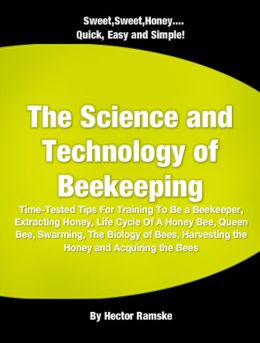 The Science and Technology of Beekeeping: Time-Tested Tips For Training To Be a Beekeeper, Extracting Honey, Life Cycle Of A Honey Bee, Queen Bee, Swarming, The Biology of Bees, Harvesting the Honey and Acquiring the Bees