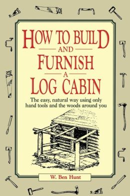 How to Build and Furnish a Log Cabin: The easy, natural way using only hand tools and the woods around you W. Ben Hunt
