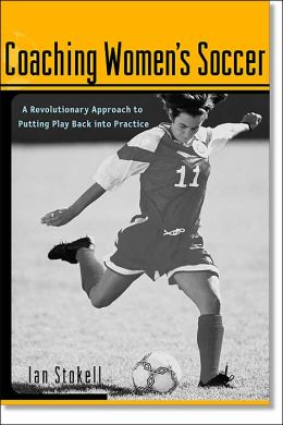 Coaching Women's Soccer : A Revolutionary Approach to Putting Play Back into Practice Ian Stokell
