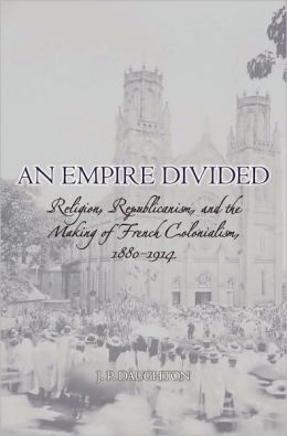 An Empire Divided : Religion, Republicanism, and the Making of French Colonialism, 1880-1914: Religion, Republicanism, and the Making of French Colonialism, 1880-1914