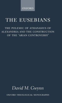The Eusebians: The Polemic of Athanasius of Alexandria and the Construction of the 'Arian Controversy'