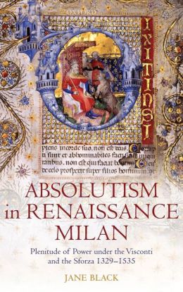 Absolutism in Renaissance Milan: Plenitude of Power under the Visconti and the Sforza 1329-1535 Jane Black