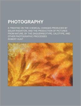 Photography: a treatise on the chemical changes produced solar radiation, and the production of pictures from nature,