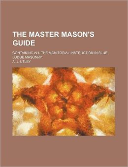 The Master Mason's Guide Containing All the Monitorial Instruction in Blue Lodge Masonry A. J. Utley