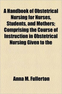 A Handbook Of Obstetrical Nursing For Nurses, Students, And Mothers; Comprising The Course Of Instruction In Obstetrical Nursing Given To The