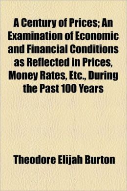 A Century of Prices An Examination of Economic and Financial Conditions as Reflected in Prices, Money Rates, Etc., During the Past 100 Years Theodore Elijah Burton