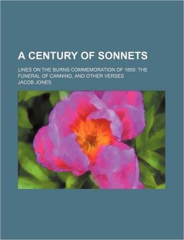 A Century of Sonnets Lines on the Burns Commemoration of 1859. the Funeral of Canning, and Other Verses Jacob Jones