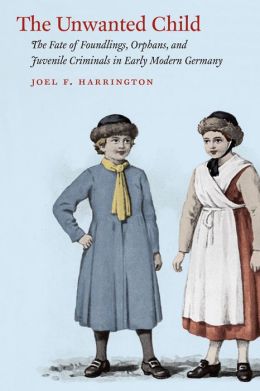 The Unwanted Child: The Fate of Foundlings, Orphans, and Juvenile Criminals in Early Modern Germany Joel F. Harrington