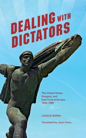 Dealing with Dictators: The United States, Hungary, and East Central Europe, 1942-1989