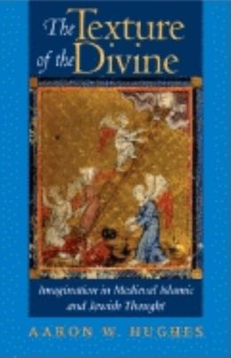 The Texture of the Divine: Imagination in Medieval Islamic and Jewish Thought Aaron W. Hughes