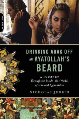 Drinking Arak Off an Ayatollah's Beard: A Journey Through the Inside-Out Worlds of Iran and Afghanistan Nicholas Jubber
