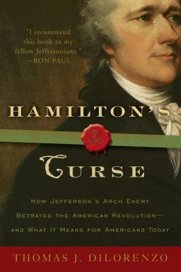 Hamilton's Curse: How Jefferson's Arch Enemy Betrayed the American Revolution--and What It Means for Americans Today Thomas J. DiLorenzo