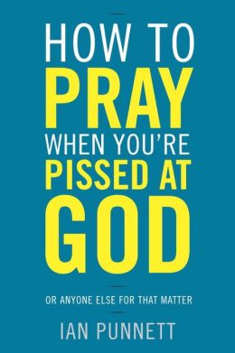 How to Pray When You're Pissed at God: Or Anyone Else for That Matter Ian Punnett