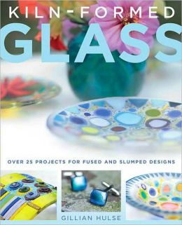 Kiln-Formed Glass: Over 25 Projects for Fused and Slumped Designs Gillian Hulse