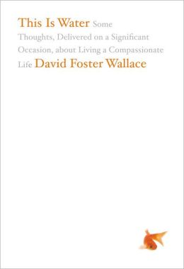 This Is Water: Some Thoughts, Delivered on a Significant Occasion, about Living a Compassionate Life David Foster Wallace