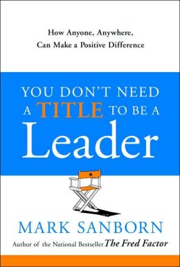 You Don't Need a Title to Be a Leader: How Anyone, Anywhere, Can Make a Positive Difference Mark Sanborn