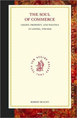 Soul of Commerce: Credit, Property, And Politics in Leipzig, 1750-1840 (Studies in Central European Histories, 34) Robert Beachy