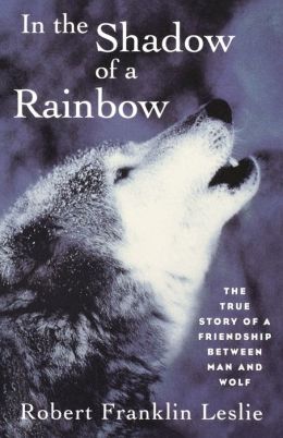 In the Shadow of a Rainbow: The True Story of a Friendship Between Man and Wolf Robert Franklin Leslie