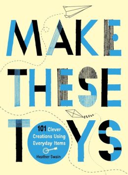 Make These Toys: 101 Clever Creations Using Everyday Items Heather Swain