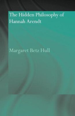 The Hidden Philosophy of Hannah Arendt Margaret Betz Hull