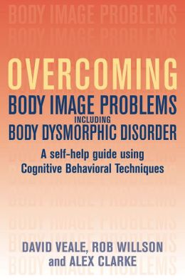 Overcoming Body Image Problems Including Body Dysmorphic Disorder: A Self-Help Guide Using Cognitive Behavioral Techniques David Veale, Robert Willson and Alex Clarke