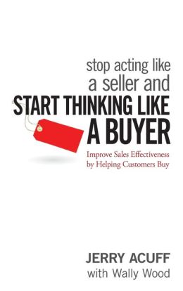 Stop Acting Like a Seller and Start Thinking Like a Buyer: Improve Sales Effectiveness by Helping Customers Buy