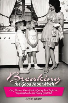 Breaking the Good Mom Myth: Every Mom's Modern Guide to Getting Past Perfection, Regaining Sanity, and Raising Great Kids Alyson Schafer