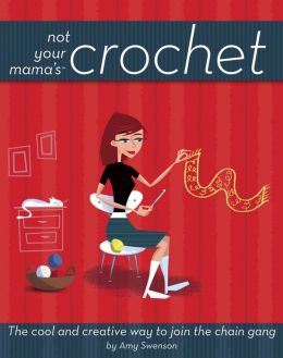 Not Your Mama's Crochet: The Cool and Creative Way to Join the Chain Gang Amy Swenson