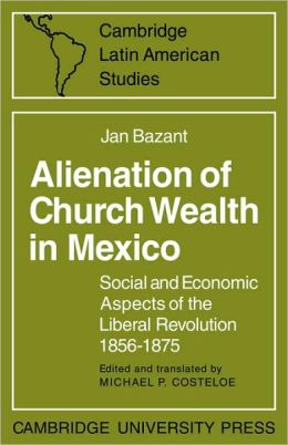 Alienation of Church Wealth in Mexico: Social and Economic Aspects of the Liberal Revolution 1856-1875 (Cambridge Latin American Studies) Jan Bazant and Michael P. Costeloe