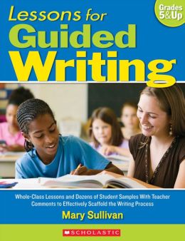 Lessons for Guided Writing: Whole-Class Lessons and Dozens of Student Samples With Teacher Comments to Effectively Scaffold the Writing Process Mary Sullivan