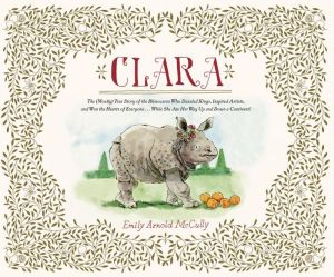 Clara: The (Mostly) True Story of the Rhinoceros who Dazzled Kings, Inspired Artists, and Won the Hearts of Everyone . . . While She Ate Her Way Up and Down a