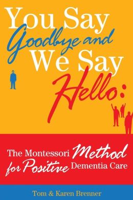 You Say Goodbye and We Say Hello: The Montessori Method for Positive Dementia Care Tom and Karen Brenner and Frank Adam Brenner