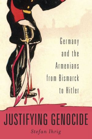 Justifying Genocide: Germany and the Armenians from Bismarck to Hitler