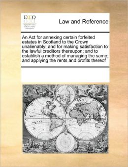An Act for annexing certain forfeited estates in Scotland to the Crown unalienably and for making satisfaction to the lawful creditors thereupon and ... and applying the rents and profits thereof See Notes Multiple Contributors