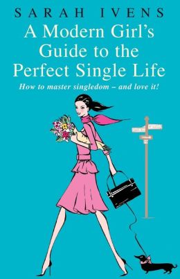 A Modern Girl's Guide to the Perfect Single Life: How to Master Singledom - and Love It! Sarah Ivens