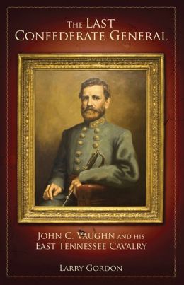 The Last Confederate General: John C. Vaughn and His East Tennessee Cavalry Larry Gordon