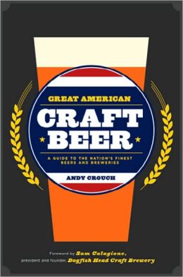 Great American Craft Beer: A Guide to the Nation's Finest Beers and Breweries Andy Crouch and Sam Calagione
