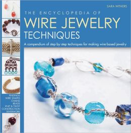 The Encyclopedia of Wire Jewelry Techniques: A Compendium of Step-by-Step Techniques for Making Wire-Based Jewelry Sara Withers and Xuella Arnold