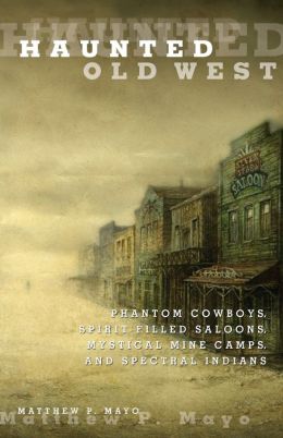 Haunted Old West: Phantom Cowboys, Spirit-Filled Saloons, Mystical Mine Camps, and Spectral Indians Matthew P. Mayo