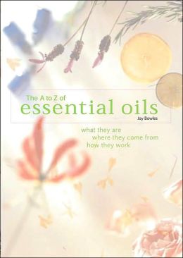 The A-to-Z of Essential Oils: What They Are, Where They Come From, How They Work E. Joy Bowles