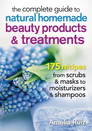 The Complete Guide to Natural Homemade Beauty Products and Treatments: 150 Recipes from Scrubs and Masks to Moisturizers and Shampoo