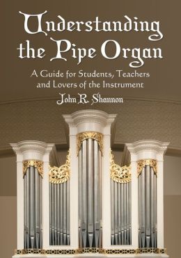 Understanding The Pipe Organ: A Guide for Students, Teachers and Lovers of the Instrument John R. Shannon