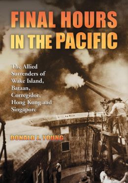 Final Hours in the Pacific: The Allied Surrenders of Wake Island, Bataan, Corregidor, Hong Kong and Singapore Donald J. Young