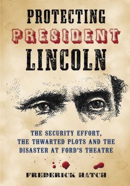 Protecting President Lincoln: The Security Effort, the Thwarted Plots and the Disaster at Ford's Theatre Frederick Hatch