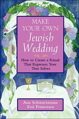 Make Your Own Jewish Wedding: How to Create a Ritual That Expresses Your True Selves Ana Schwartzman and Zoe Francesca