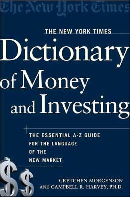 The New York Times Dictionary of Money and Investing: The Essential A-to-Z Guide to the Language of the New Market Gretchen Morgenson and Campbell R. Harvey Ph.D.